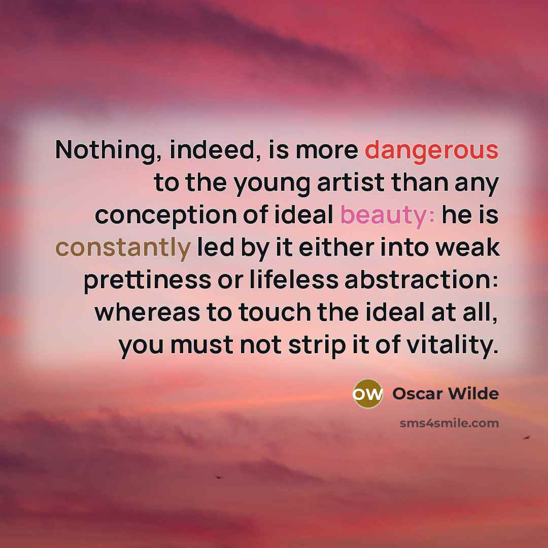 “Nothing, indeed, is more dangerous to the young artist than any conception of ideal beauty: he is constantly led by it either into weak prettiness or lifeless abstraction: whereas to touch the ideal at all, you must not strip it of vitality.” quote by Oscar Wilde