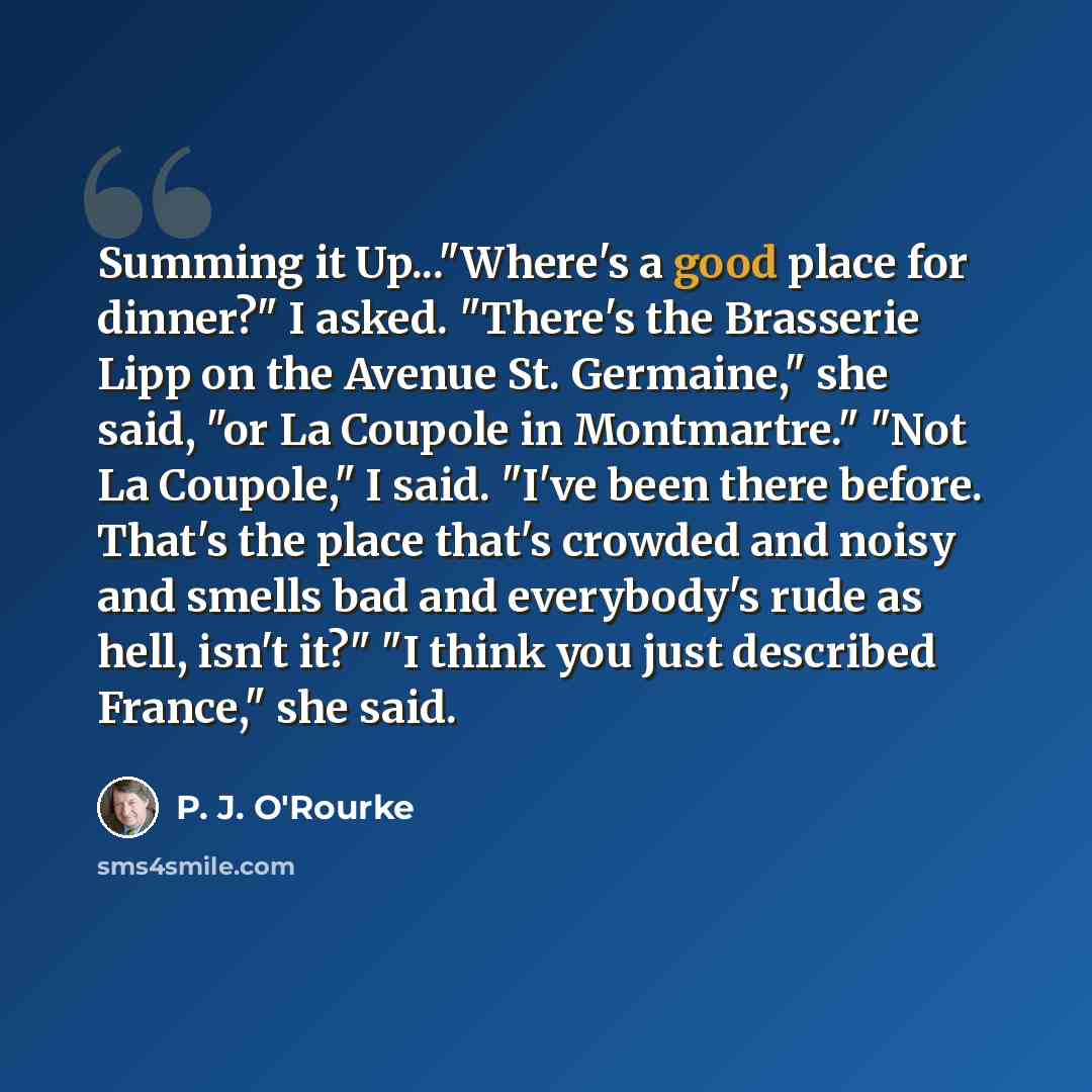 “Summing it Up..."Where's a good place for dinner?" I asked. "There's the Brasserie Lipp on the Avenue St. Germaine," she said, "or La Coupole in Montmartre." "Not La Coupole," I said. "I've been there before. That's the place that's crowded and noisy and smells bad and everybody's rude as hell…” quote by P. J. O'Rourke