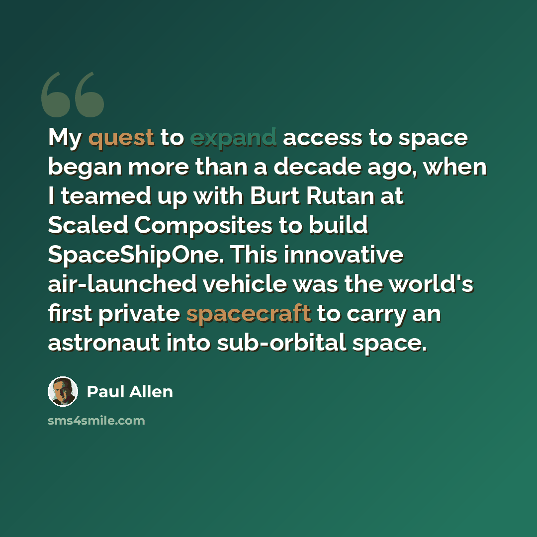 “My quest to expand access to space began more than a decade ago, when I teamed up with Burt Rutan at Scaled Composites to build SpaceShipOne. This innovative air-launched vehicle was the world's first private spacecraft to carry an astronaut into sub-orbital space.” quote by Paul Allen