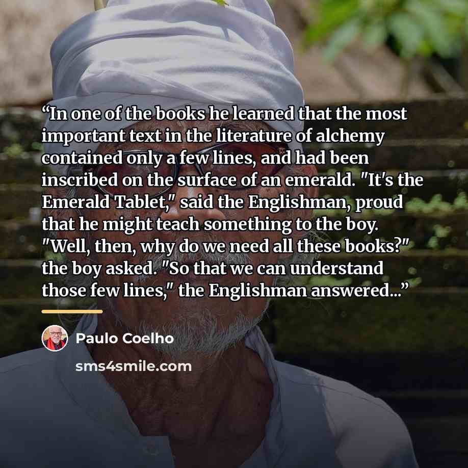“In one of the books he learned that the most important text in the literature of alchemy contained only a few lines, and had been inscribed on the surface of an emerald. "It's the Emerald Tablet," said the Englishman, proud that he might teach something to the boy. "Well, then, why do we need all…” quote by Paulo Coelho