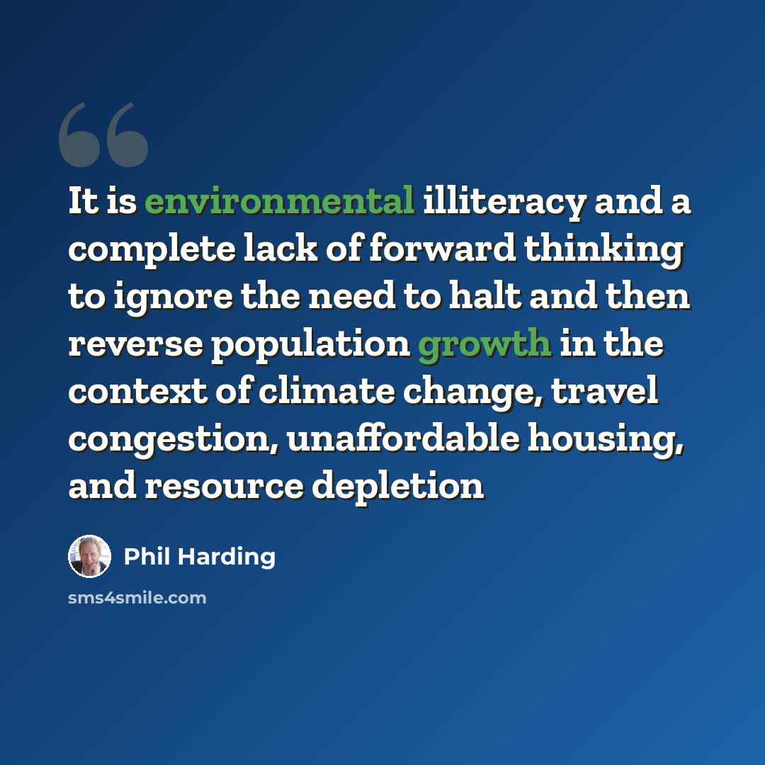 “It is environmental illiteracy and a complete lack of forward thinking to ignore the need to halt and then reverse population growth in the context of climate change, travel congestion, unaffordable housing, and resource depletion” quote by Phil Harding