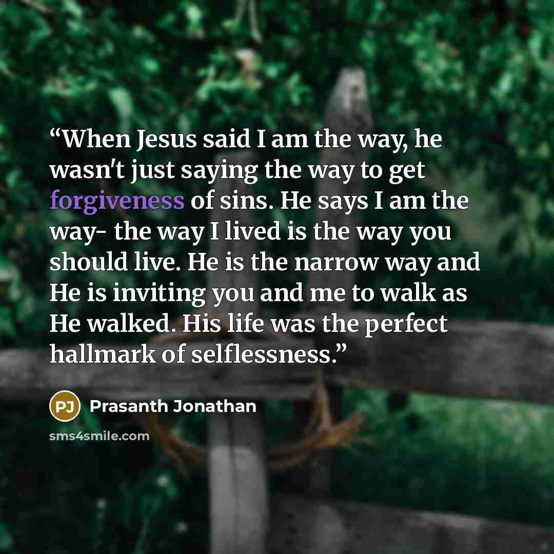 “When Jesus said I am the way, he wasn't just saying the way to get forgiveness of sins. He says I am the way- the way I lived is the way you should live. He is the narrow way and He is inviting you and me to walk as He walked. His life was the perfect hallmark of selflessness.” quote by Prasanth Jonathan