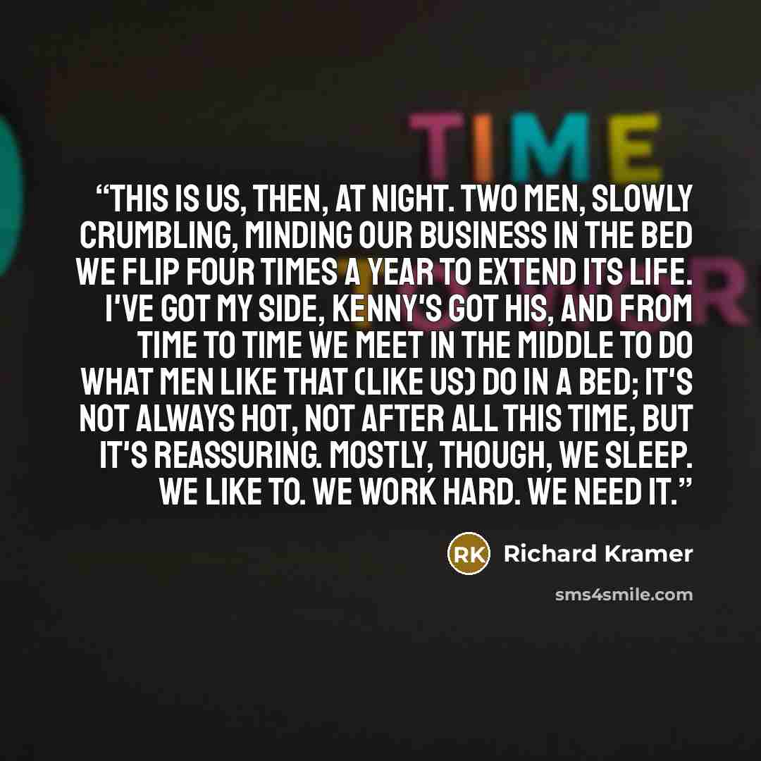 “This is us, then, at night. Two men, slowly crumbling, minding our business in the bed we flip four times a year to extend its life. I've got my side, Kenny's got his, and from time to time we meet in the middle to do what Men Like That (like us) do in a bed; it's not always hot, not after all…” quote by Richard Kramer