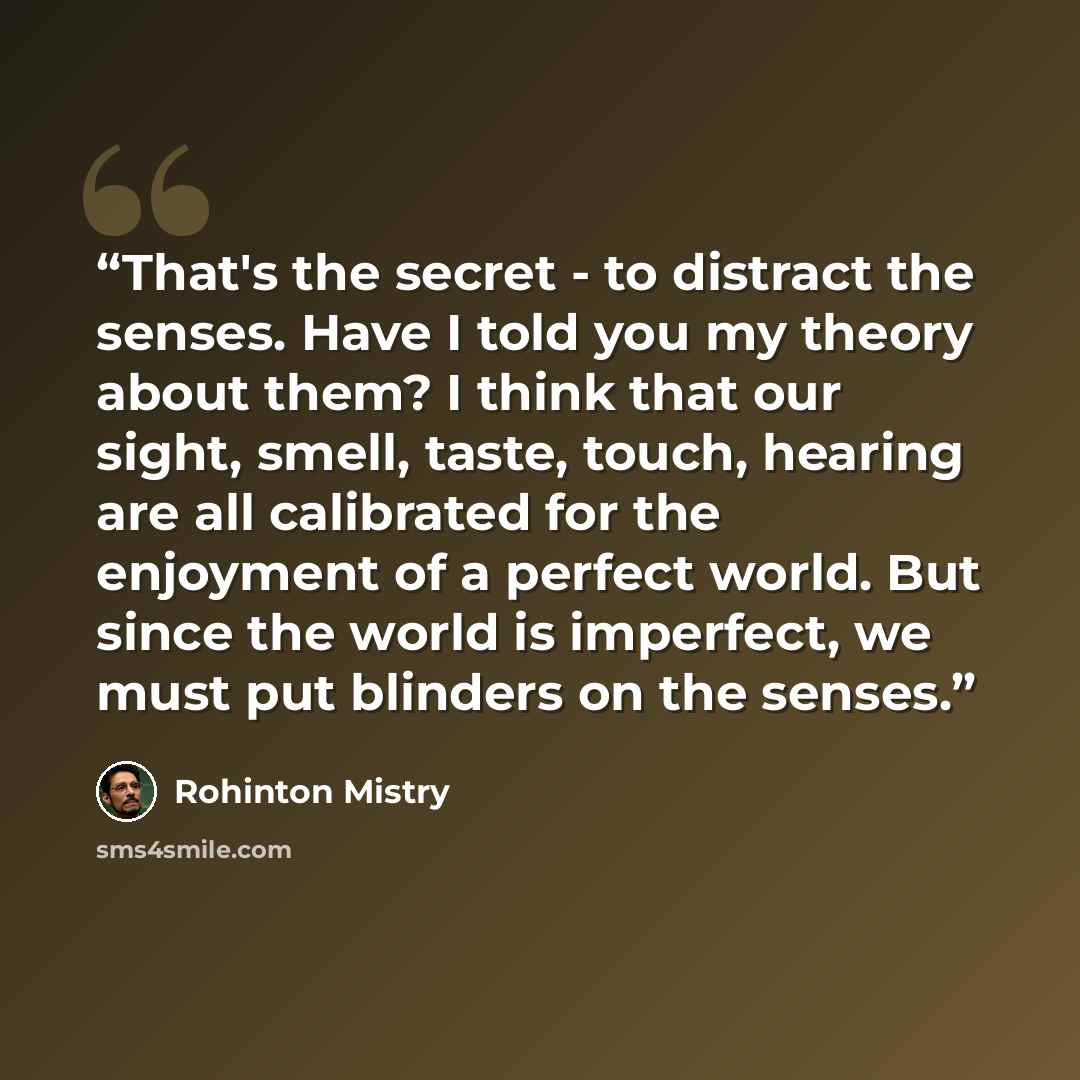 “That's the secret - to distract the senses. Have I told you my theory about them? I think that our sight, smell, taste, touch, hearing are all calibrated for the enjoyment of a perfect world. But since the world is imperfect, we must put blinders on the senses.” quote by Rohinton Mistry