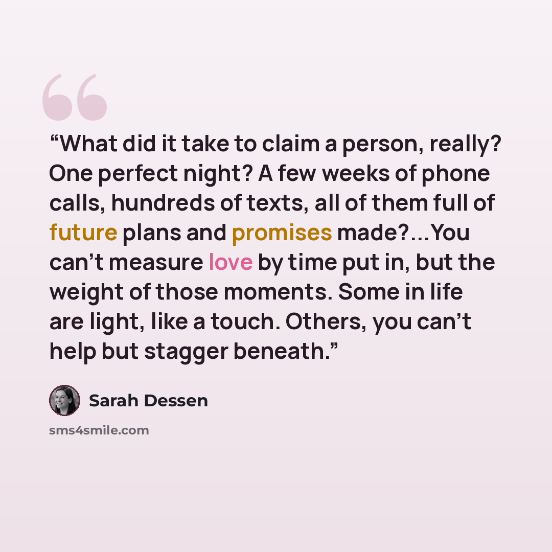 “What did it take to claim a person, really? One perfect night? A few weeks of phone calls, hundreds of texts, all of them full of future plans and promises made?...You can't measure love by time put in, but the weight of those moments. Some in life are light, like a touch. Others, you can't help…” quote by Sarah Dessen