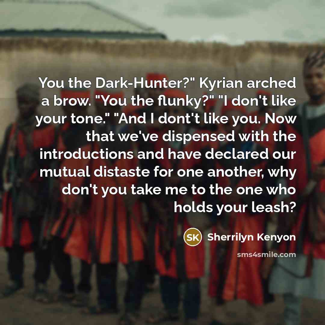 “You the Dark-Hunter?" Kyrian arched a brow. "You the flunky?" "I don't like your tone." "And I dont't like you. Now that we've dispensed with the introductions and have declared our mutual distaste for one another, why don't you take me to the one who holds your leash?” quote by Sherrilyn Kenyon