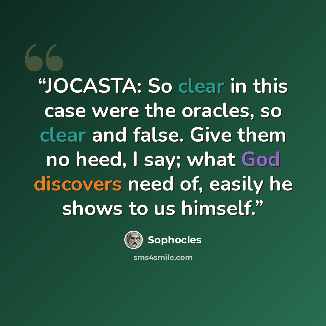 “JOCASTA: So clear in this case were the oracles, so clear and false. Give them no heed, I say; what God discovers need of, easily he shows to us himself.” quote by Sophocles