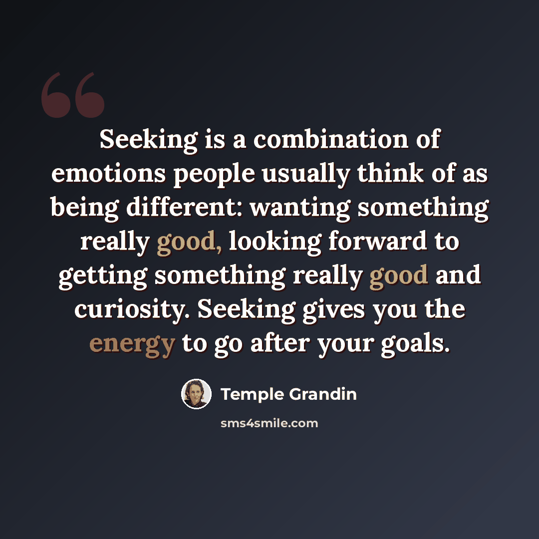 “Seeking is a combination of emotions people usually think of as being different: wanting something really good, looking forward to getting something really good and curiosity. Seeking gives you the energy to go after your goals.” quote by Temple Grandin