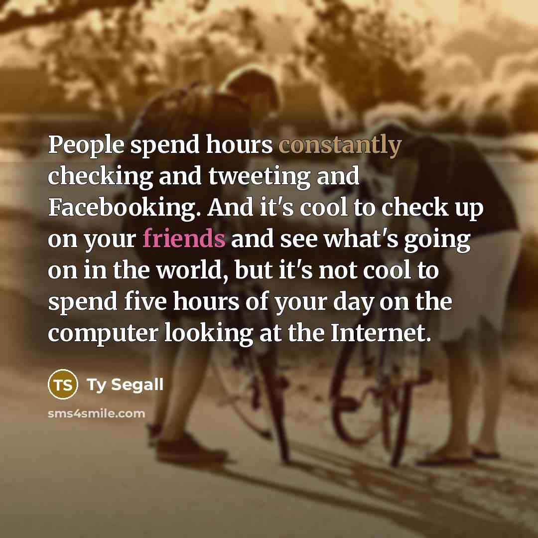 “People spend hours constantly checking and tweeting and Facebooking. And it's cool to check up on your friends and see what's going on in the world, but it's not cool to spend five hours of your day on the computer looking at the Internet.” quote by Ty Segall