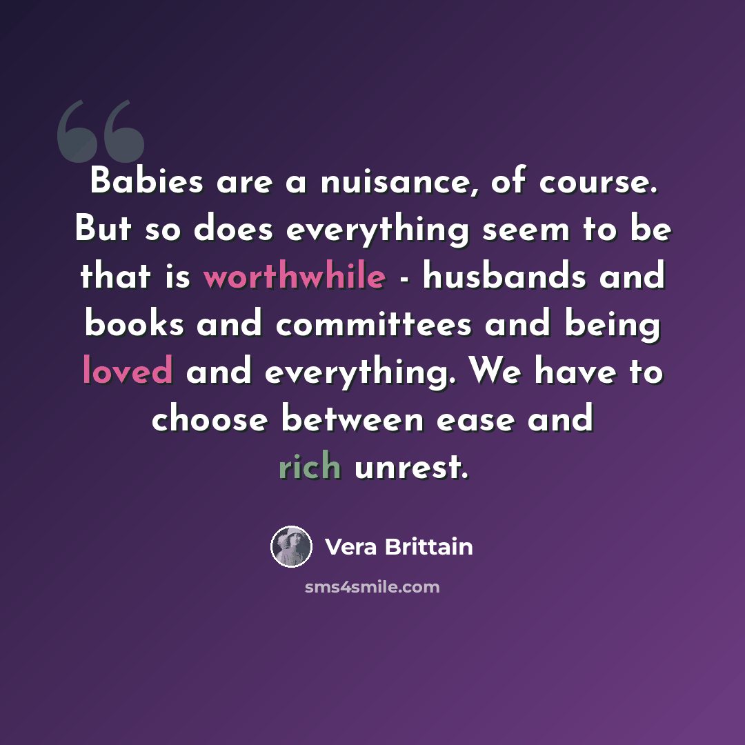 “Babies are a nuisance, of course. But so does everything seem to be that is worthwhile - husbands and books and committees and being loved and everything. We have to choose between ease and rich unrest.” quote by Vera Brittain