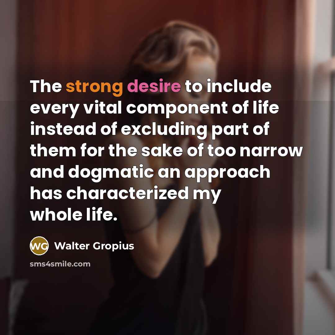 “The strong desire to include every vital component of life instead of excluding part of them for the sake of too narrow and dogmatic an approach has characterized my whole life.” quote by Walter Gropius