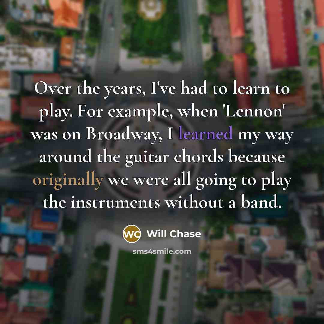 “Over the years, I've had to learn to play. For example, when 'Lennon' was on Broadway, I learned my way around the guitar chords because originally we were all going to play the instruments without a band.” quote by Will Chase