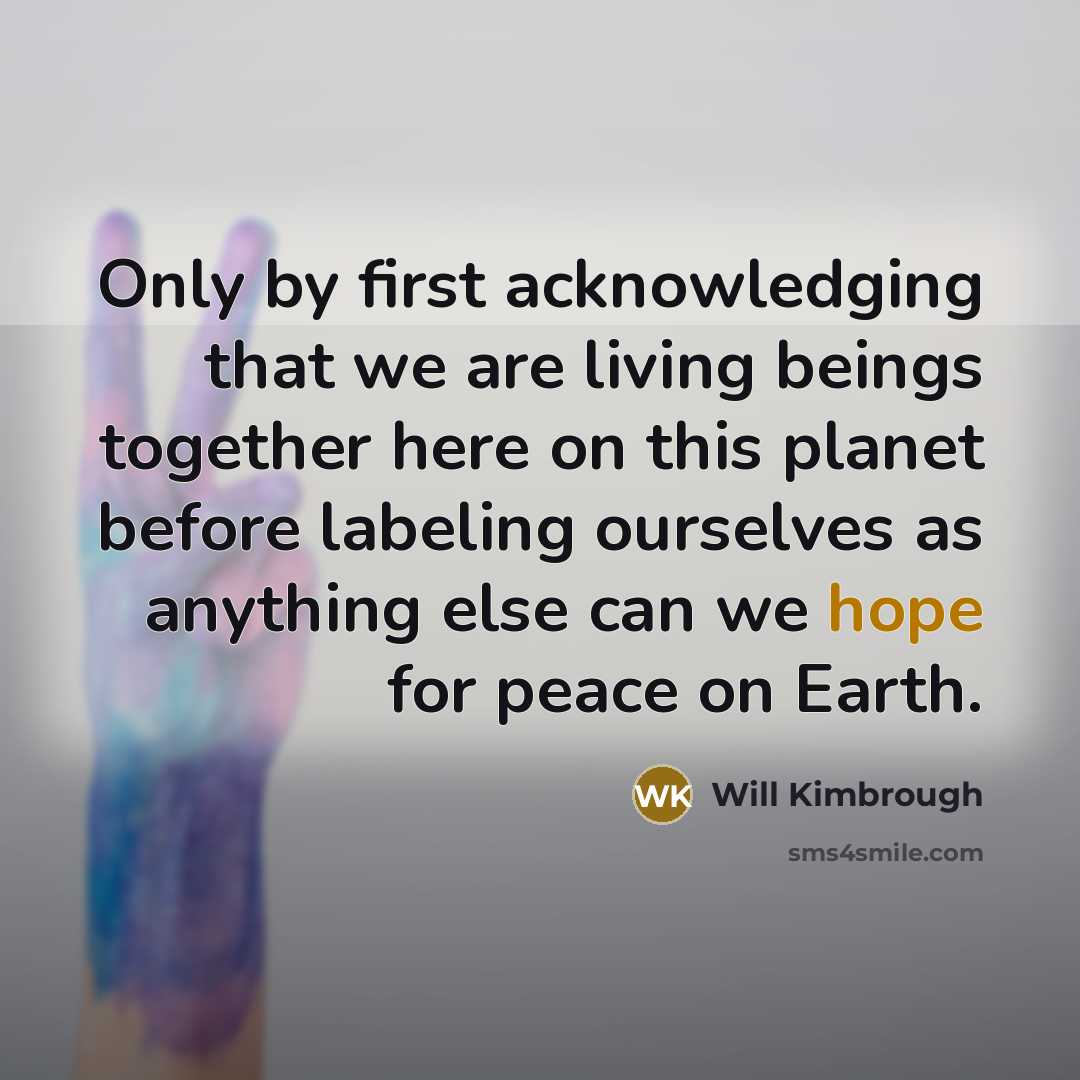 “Only by first acknowledging that we are living beings together here on this planet before labeling ourselves as anything else can we hope for peace on Earth.” quote by Will Kimbrough