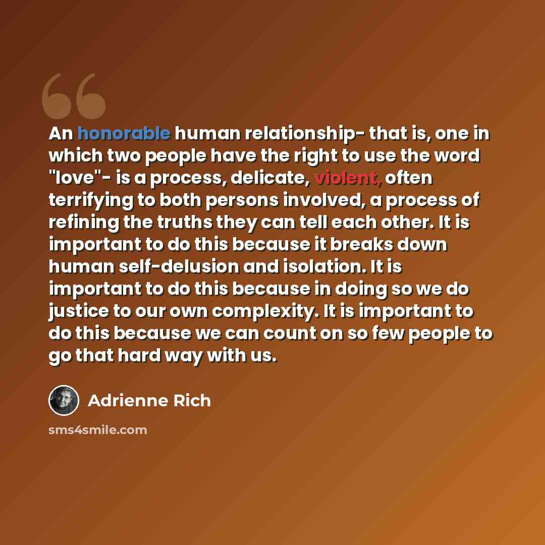 “An honorable human relationship- that is, one in which two people have the right to use the word "love"- is a process, delicate, violent, often terrifying to both persons involved, a process of refining the truths they can tell each other. It is important to do this because it breaks down human…” quote by Adrienne Rich