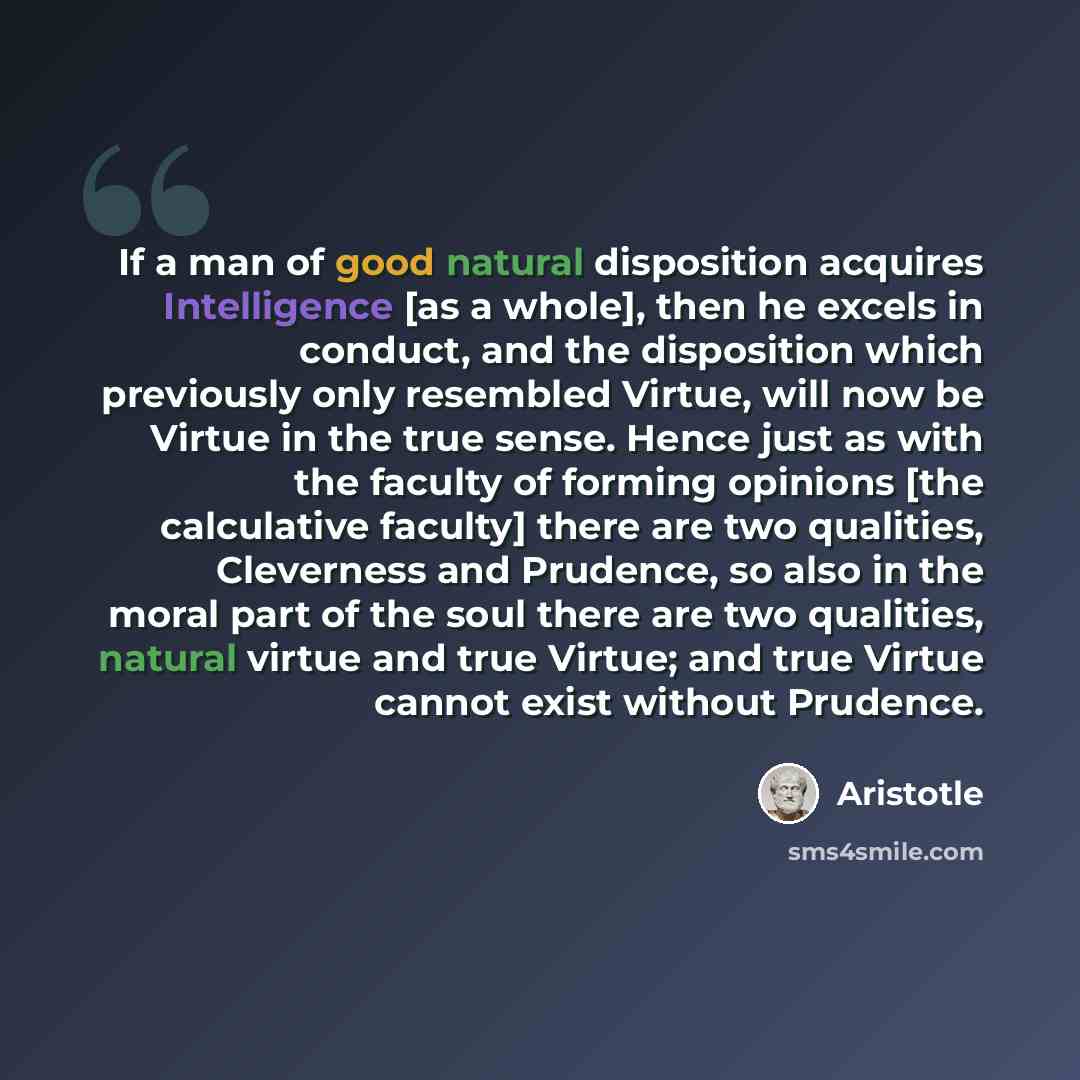 “If a man of good natural disposition acquires Intelligence [as a whole], then he excels in conduct, and the disposition which previously only resembled Virtue, will now be Virtue in the true sense. Hence just as with the faculty of forming opinions [the calculative faculty] there are two…” quote by Aristotle