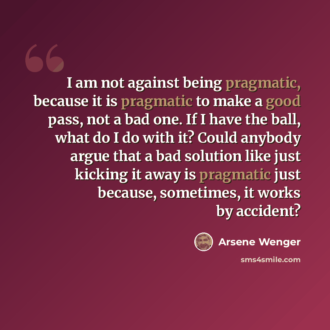 “I am not against being pragmatic, because it is pragmatic to make a good pass, not a bad one. If I have the ball, what do I do with it? Could anybody argue that a bad solution like just kicking it away is pragmatic just because, sometimes, it works by accident?” quote by Arsene Wenger