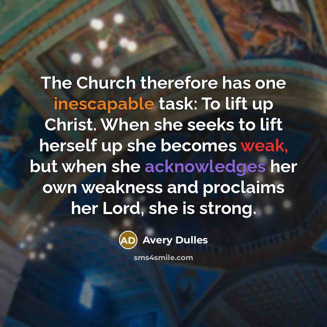 “The Church therefore has one inescapable task: To lift up Christ. When she seeks to lift herself up she becomes weak, but when she acknowledges her own weakness and proclaims her Lord, she is strong.” quote by Avery Dulles