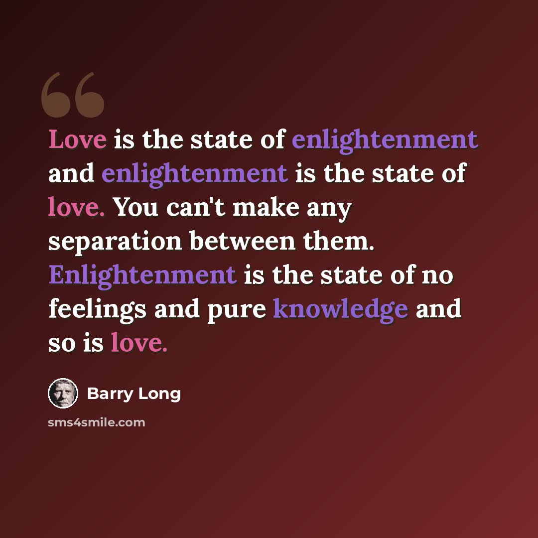 “Love is the state of enlightenment and enlightenment is the state of love. You can't make any separation between them. Enlightenment is the state of no feelings and pure knowledge and so is love.” quote by Barry Long