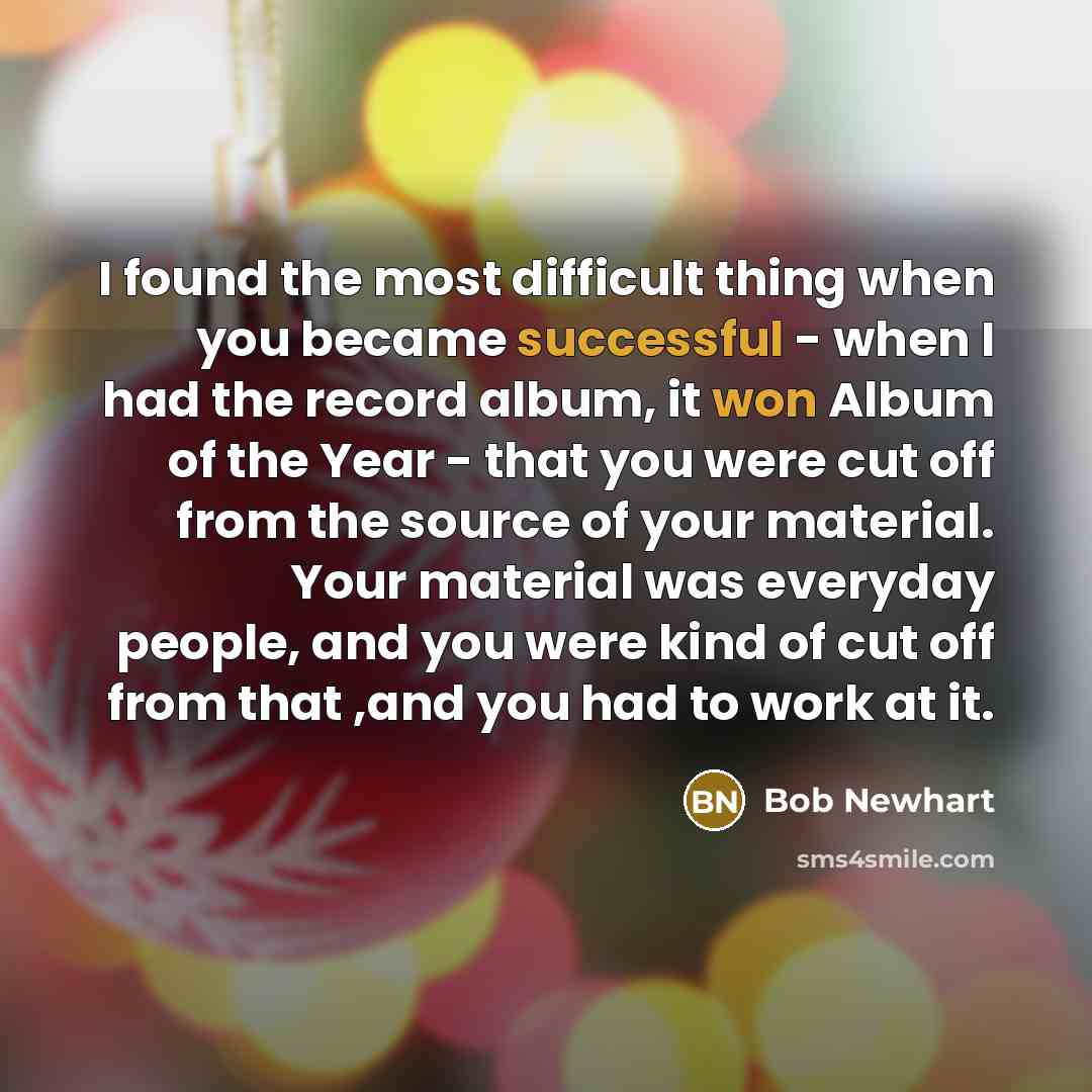 “I found the most difficult thing when you became successful - when I had the record album, it won Album of the Year - that you were cut off from the source of your material. Your material was everyday people, and you were kind of cut off from that ,and you had to work at it.” quote by Bob Newhart