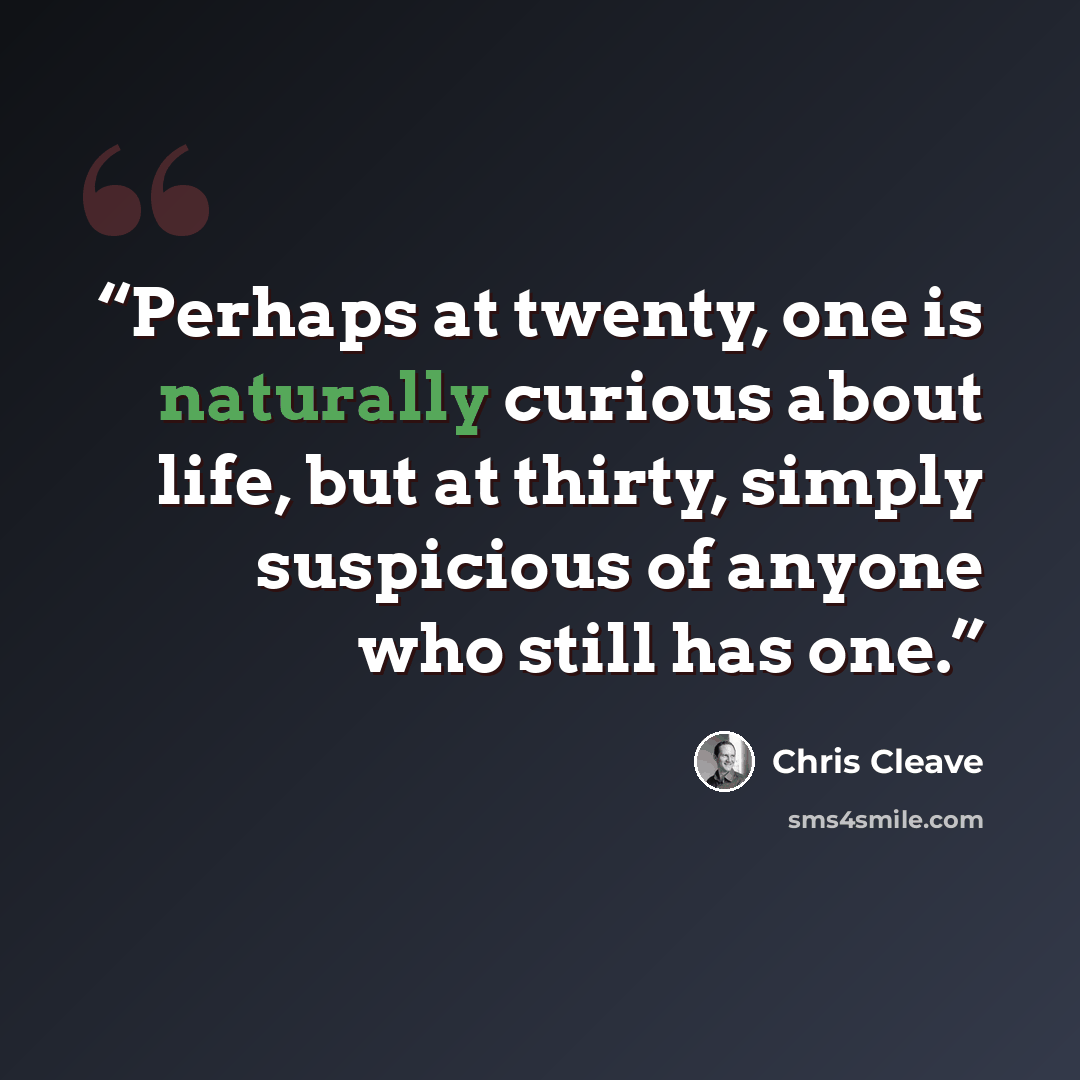 “Perhaps at twenty, one is naturally curious about life, but at thirty, simply suspicious of anyone who still has one.” quote by Chris Cleave
