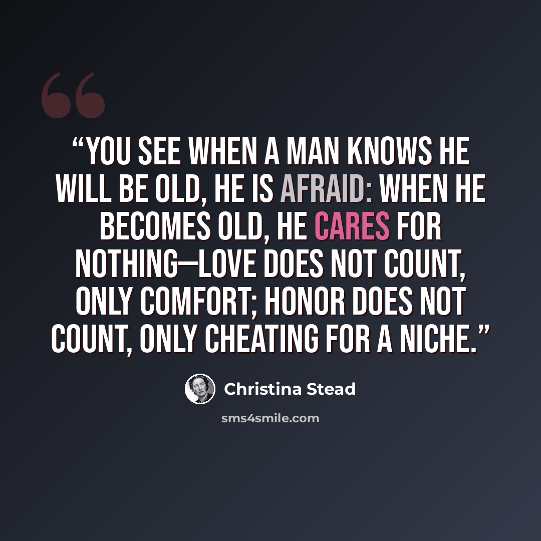 “You see when a man knows he will be old, he is afraid: when he becomes old, he cares for nothing—love does not count, only comfort; honor does not count, only cheating for a niche.” quote by Christina Stead