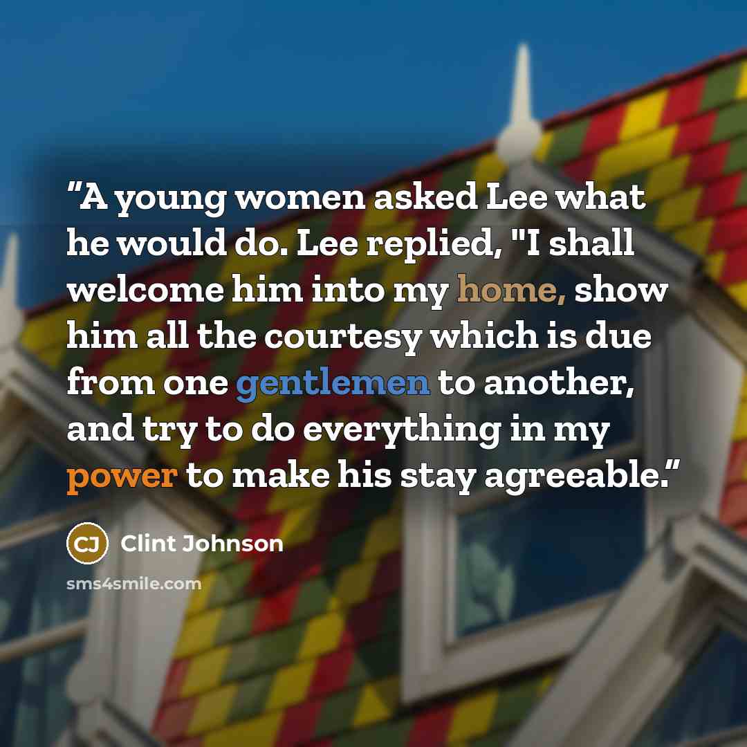 “A young women asked Lee what he would do. Lee replied, "I shall welcome him into my home, show him all the courtesy which is due from one gentlemen to another, and try to do everything in my power to make his stay agreeable.” quote by Clint Johnson