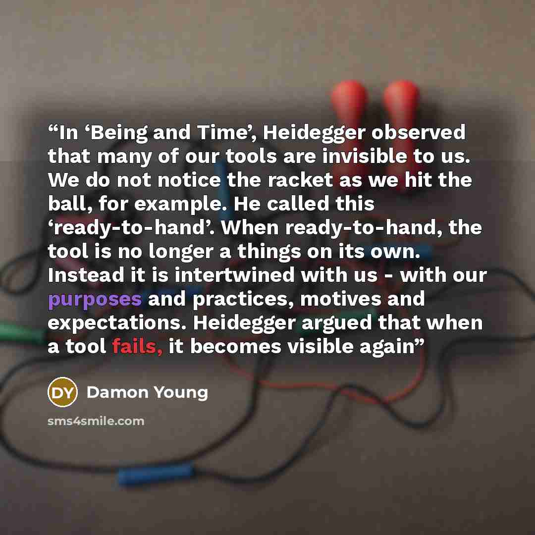 “In ‘Being and Time’, Heidegger observed that many of our tools are invisible to us. We do not notice the racket as we hit the ball, for example. He called this ‘ready-to-hand’. When ready-to-hand, the tool is no longer a things on its own. Instead it is intertwined with us - with our purposes and…” quote by Damon Young