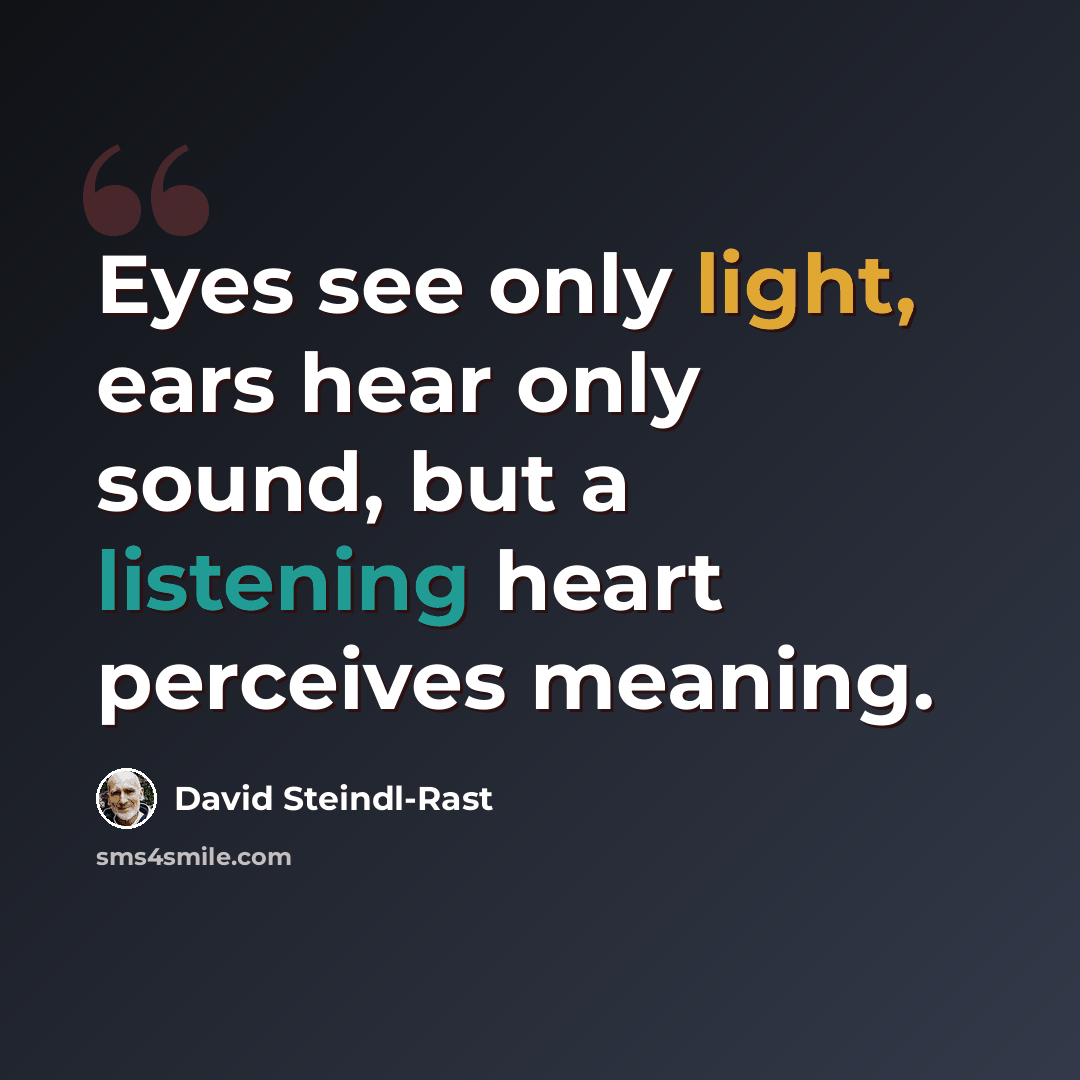 “Eyes see only light, ears hear only sound, but a listening heart perceives meaning.” quote by David Steindl-Rast