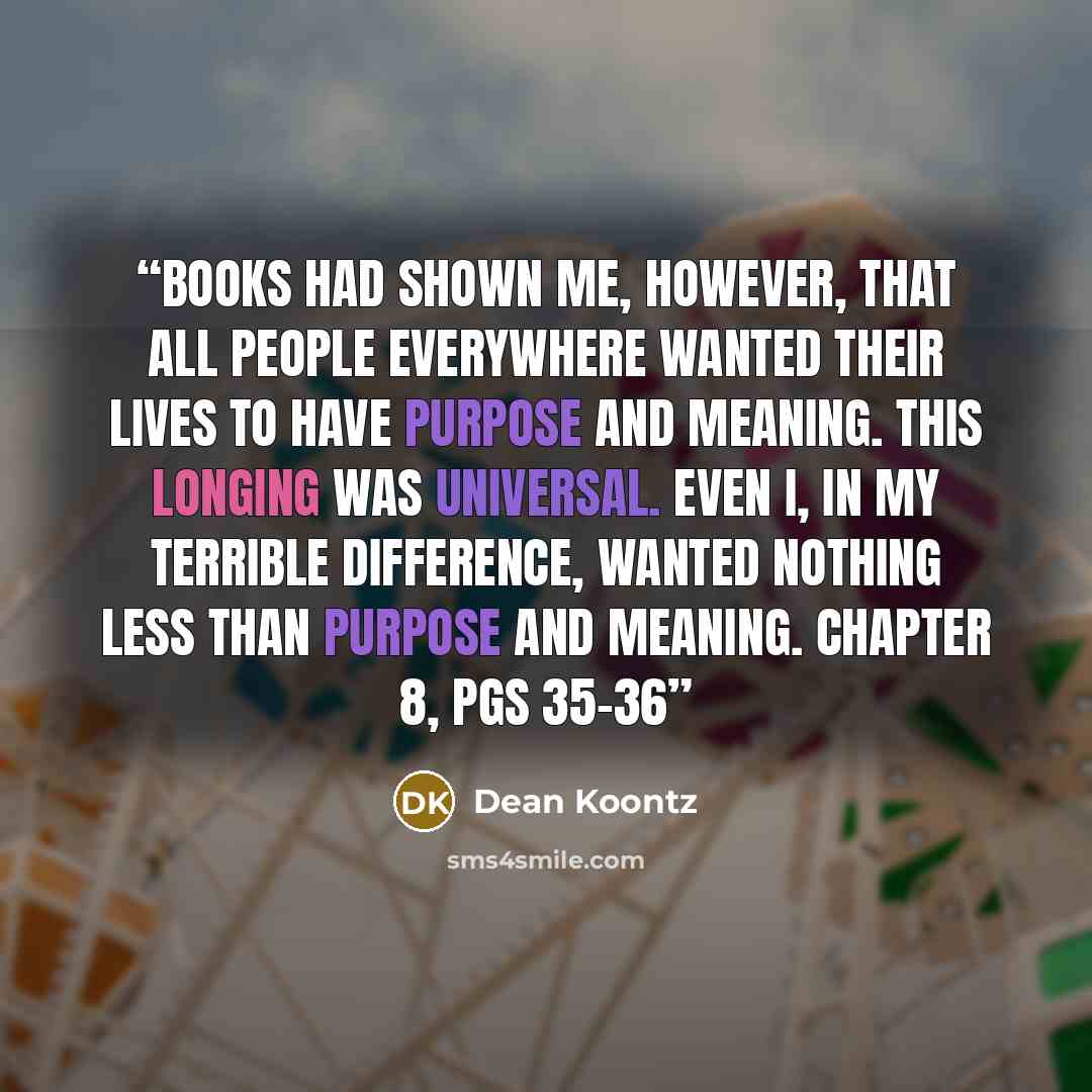 “Books had shown me, however, that all people everywhere wanted their lives to have purpose and meaning. This longing was universal. Even I, in my terrible difference, wanted nothing less than purpose and meaning. Chapter 8, pgs 35-36” quote by Dean Koontz