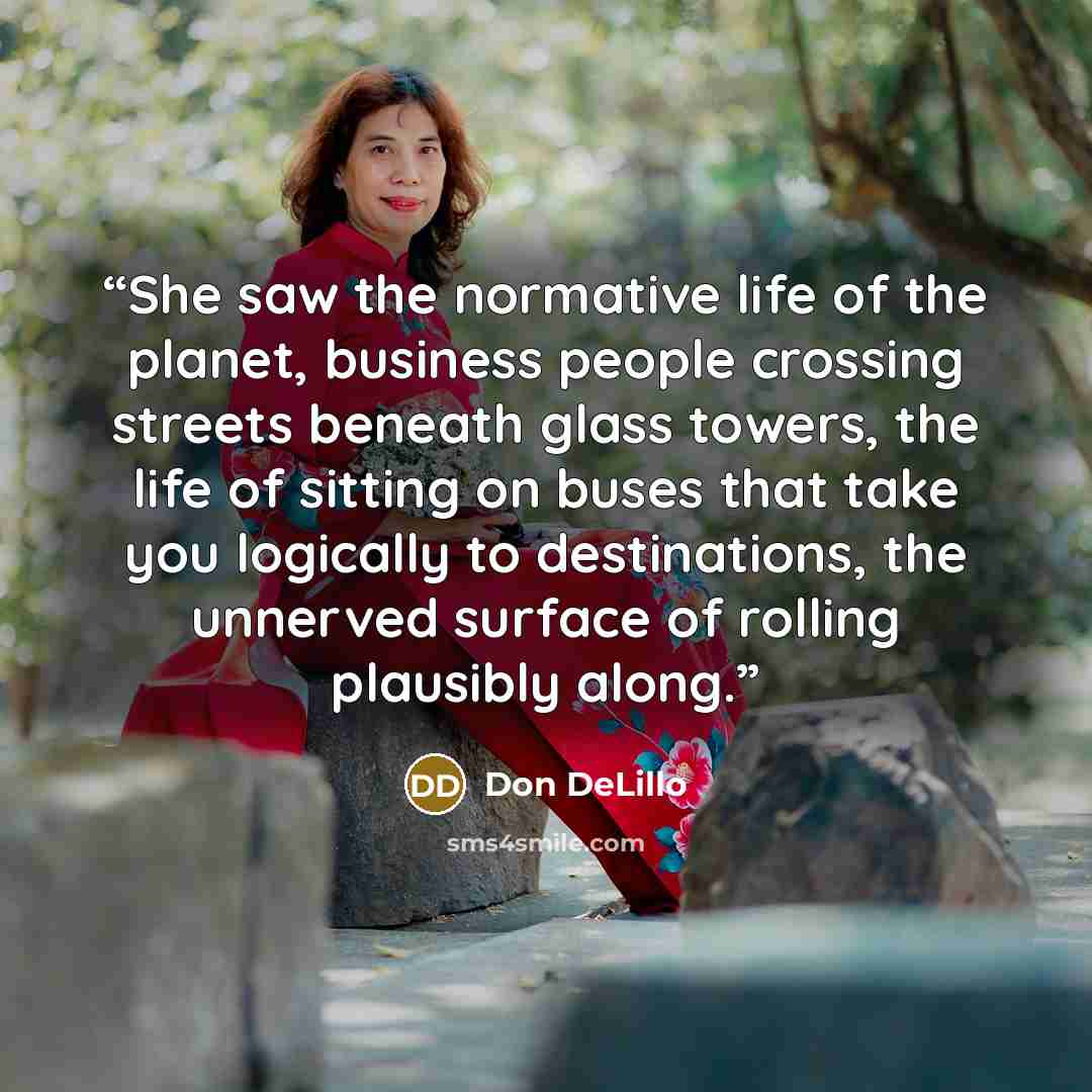 “She saw the normative life of the planet, business people crossing streets beneath glass towers, the life of sitting on buses that take you logically to destinations, the unnerved surface of rolling plausibly along.” quote by Don DeLillo
