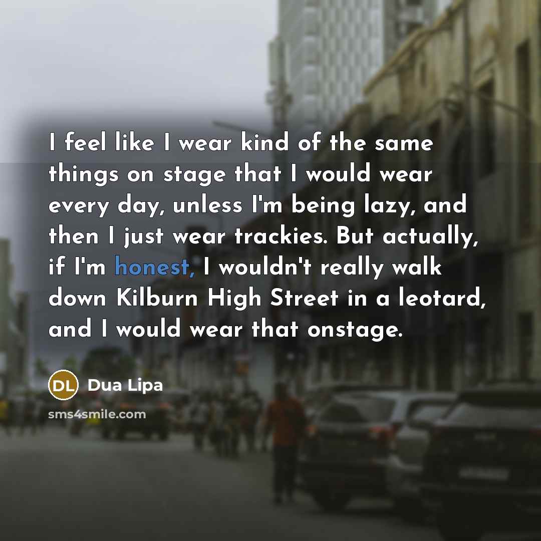 “I feel like I wear kind of the same things on stage that I would wear every day, unless I'm being lazy, and then I just wear trackies. But actually, if I'm honest, I wouldn't really walk down Kilburn High Street in a leotard, and I would wear that onstage.” quote by Dua Lipa
