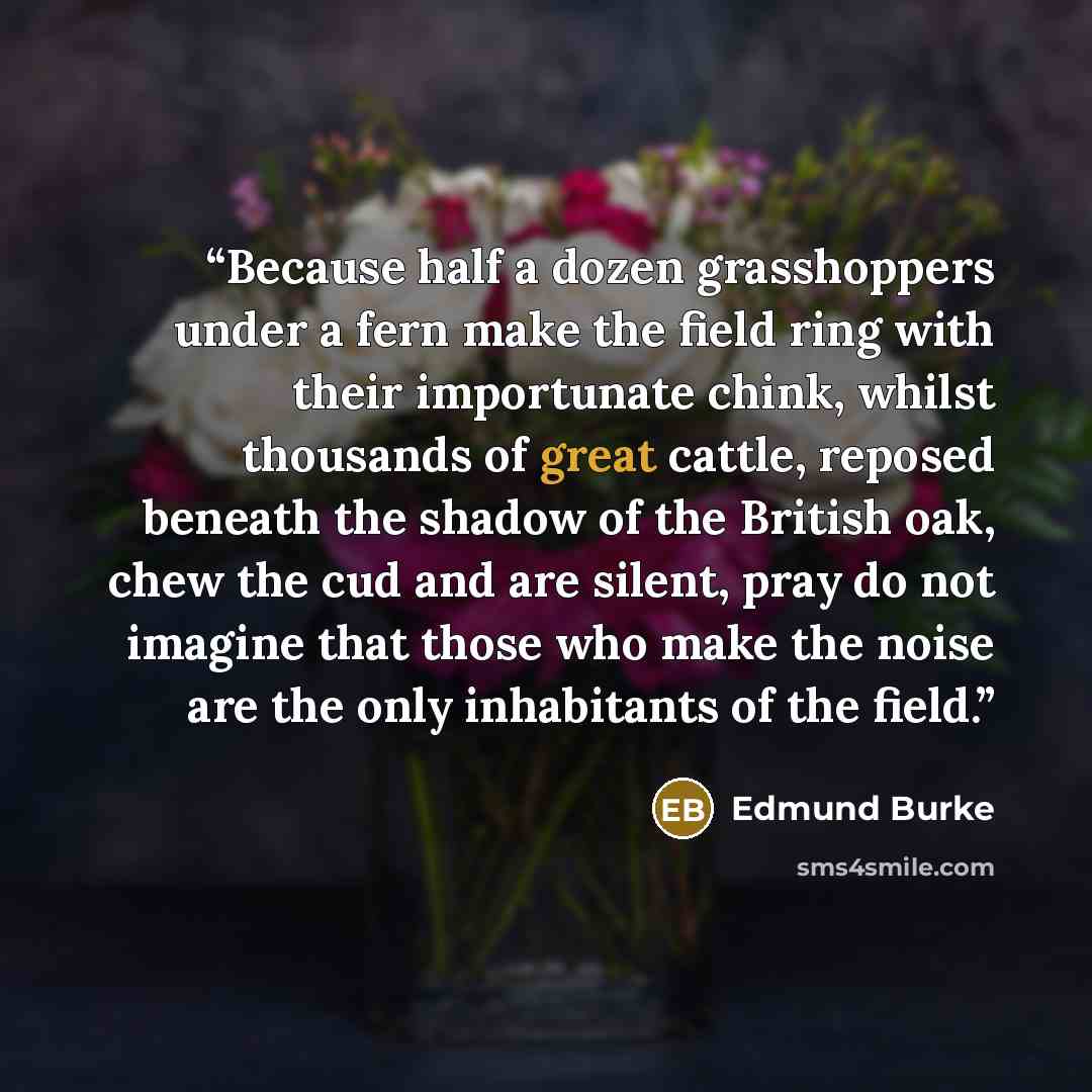 “Because half a dozen grasshoppers under a fern make the field ring with their importunate chink, whilst thousands of great cattle, reposed beneath the shadow of the British oak, chew the cud and are silent, pray do not imagine that those who make the noise are the only inhabitants of the field.” quote by Edmund Burke