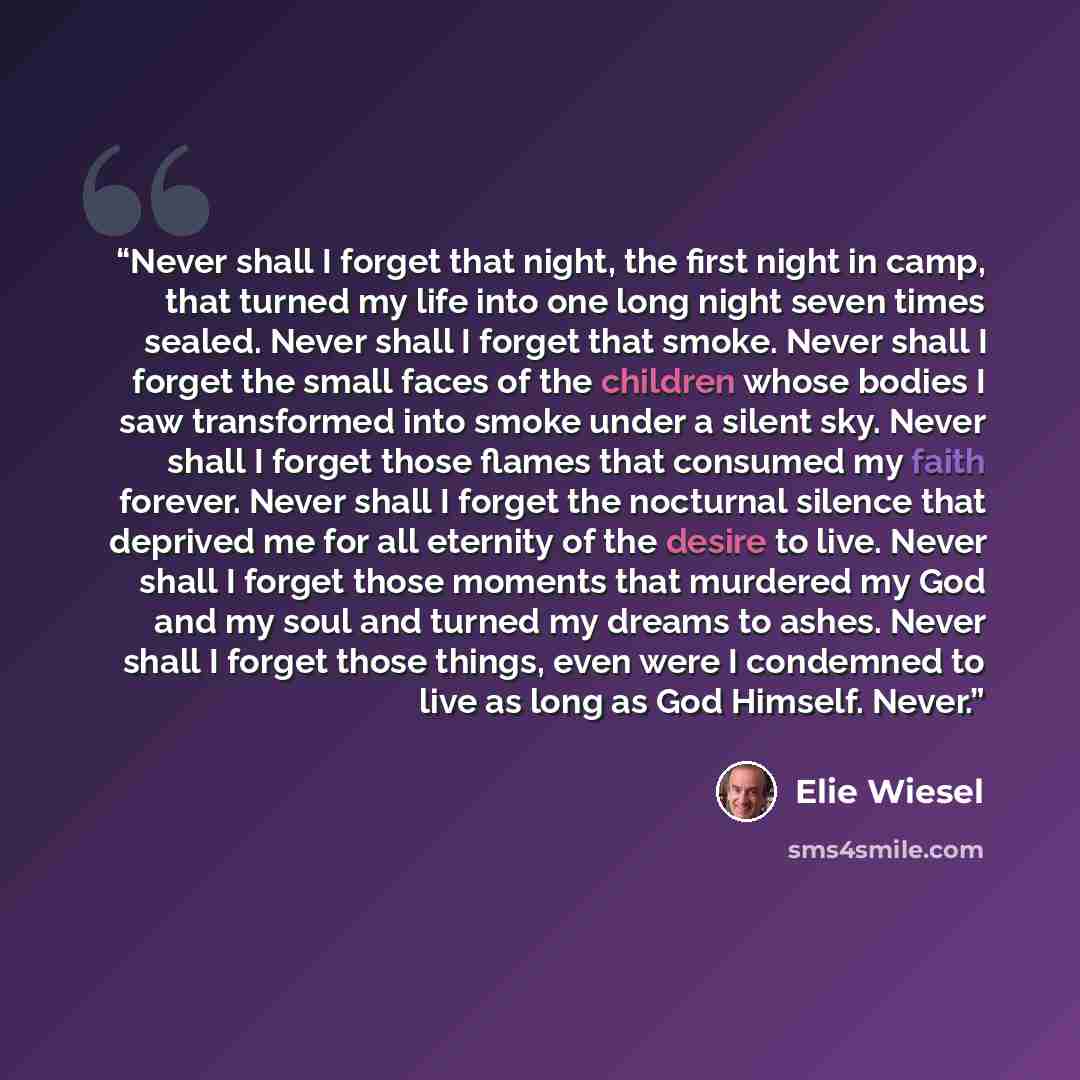 “Never shall I forget that night, the first night in camp, that turned my life into one long night seven times sealed. Never shall I forget that smoke. Never shall I forget the small faces of the children whose bodies I saw transformed into smoke under a silent sky. Never shall I forget those…” quote by Elie Wiesel