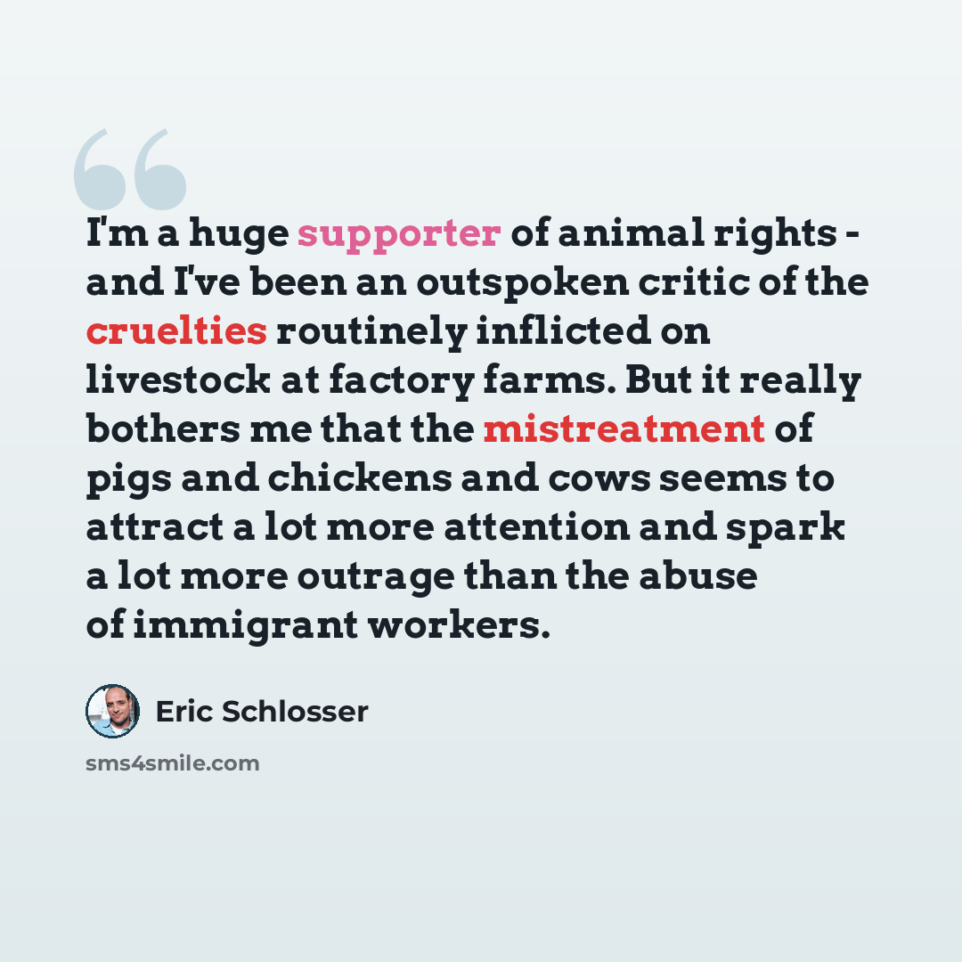 “I'm a huge supporter of animal rights - and I've been an outspoken critic of the cruelties routinely inflicted on livestock at factory farms. But it really bothers me that the mistreatment of pigs and chickens and cows seems to attract a lot more attention and spark a lot more outrage than the…” quote by Eric Schlosser
