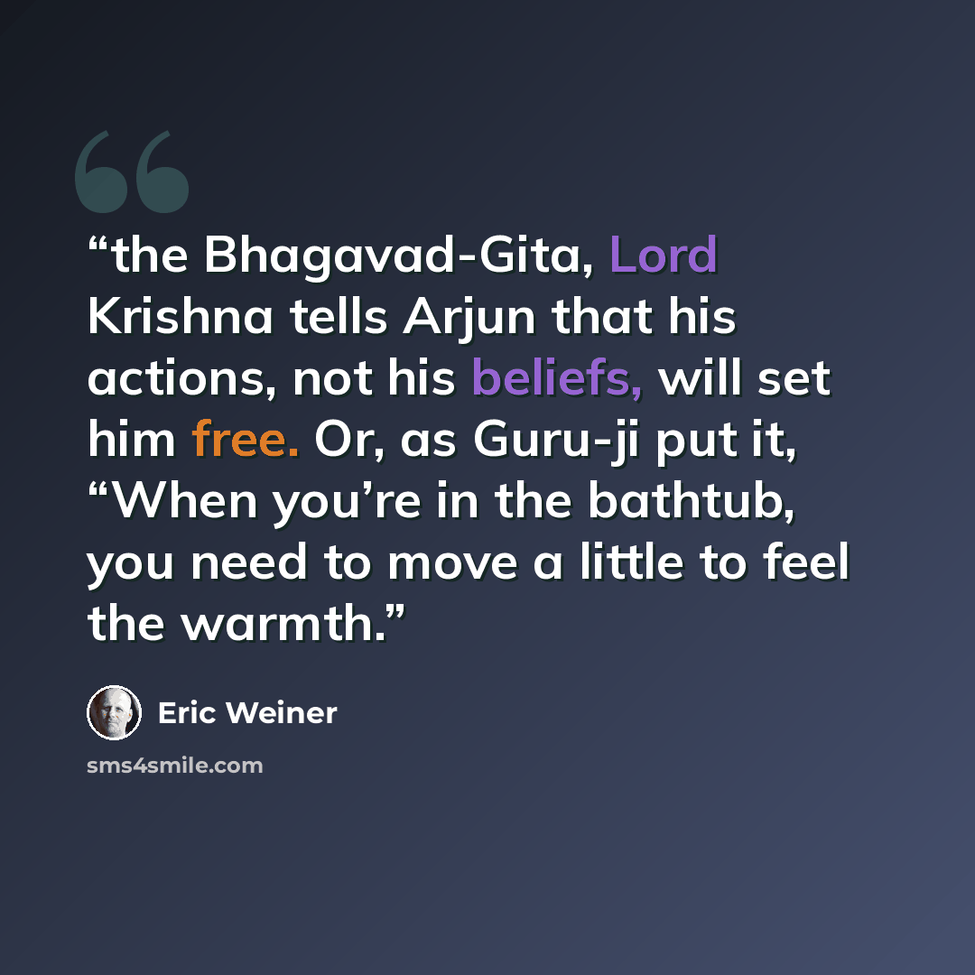 “the Bhagavad-Gita, Lord Krishna tells Arjun that his actions, not his beliefs, will set him free. Or, as Guru-ji put it, “When you’re in the bathtub, you need to move a little to feel the warmth.” quote by Eric Weiner