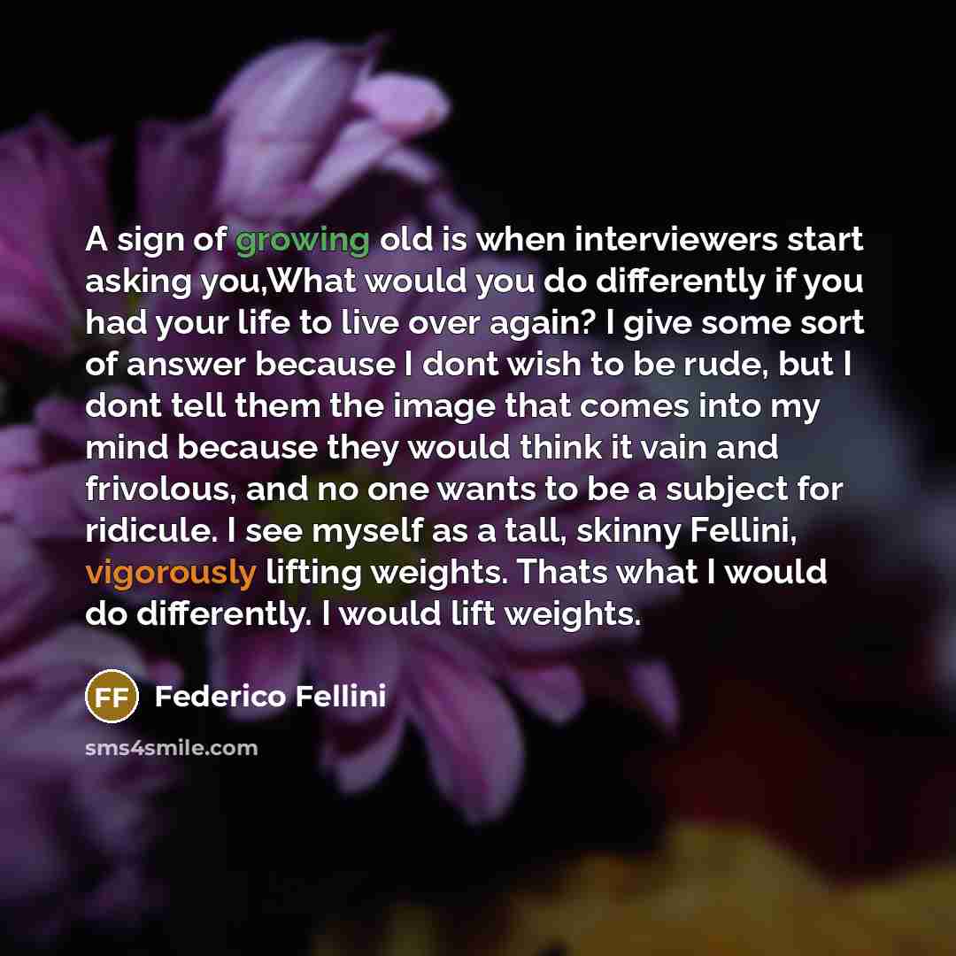 “A sign of growing old is when interviewers start asking you,What would you do differently if you had your life to live over again? I give some sort of answer because I dont wish to be rude, but I dont tell them the image that comes into my mind because they would think it vain and frivolous, and…” quote by Federico Fellini