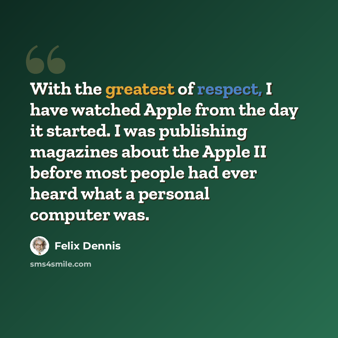 “With the greatest of respect, I have watched Apple from the day it started. I was publishing magazines about the Apple II before most people had ever heard what a personal computer was.” quote by Felix Dennis