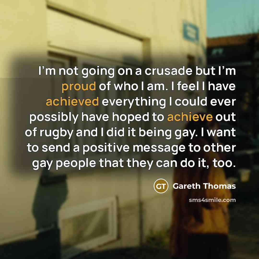 “I'm not going on a crusade but I'm proud of who I am. I feel I have achieved everything I could ever possibly have hoped to achieve out of rugby and I did it being gay. I want to send a positive message to other gay people that they can do it, too.” quote by Gareth Thomas