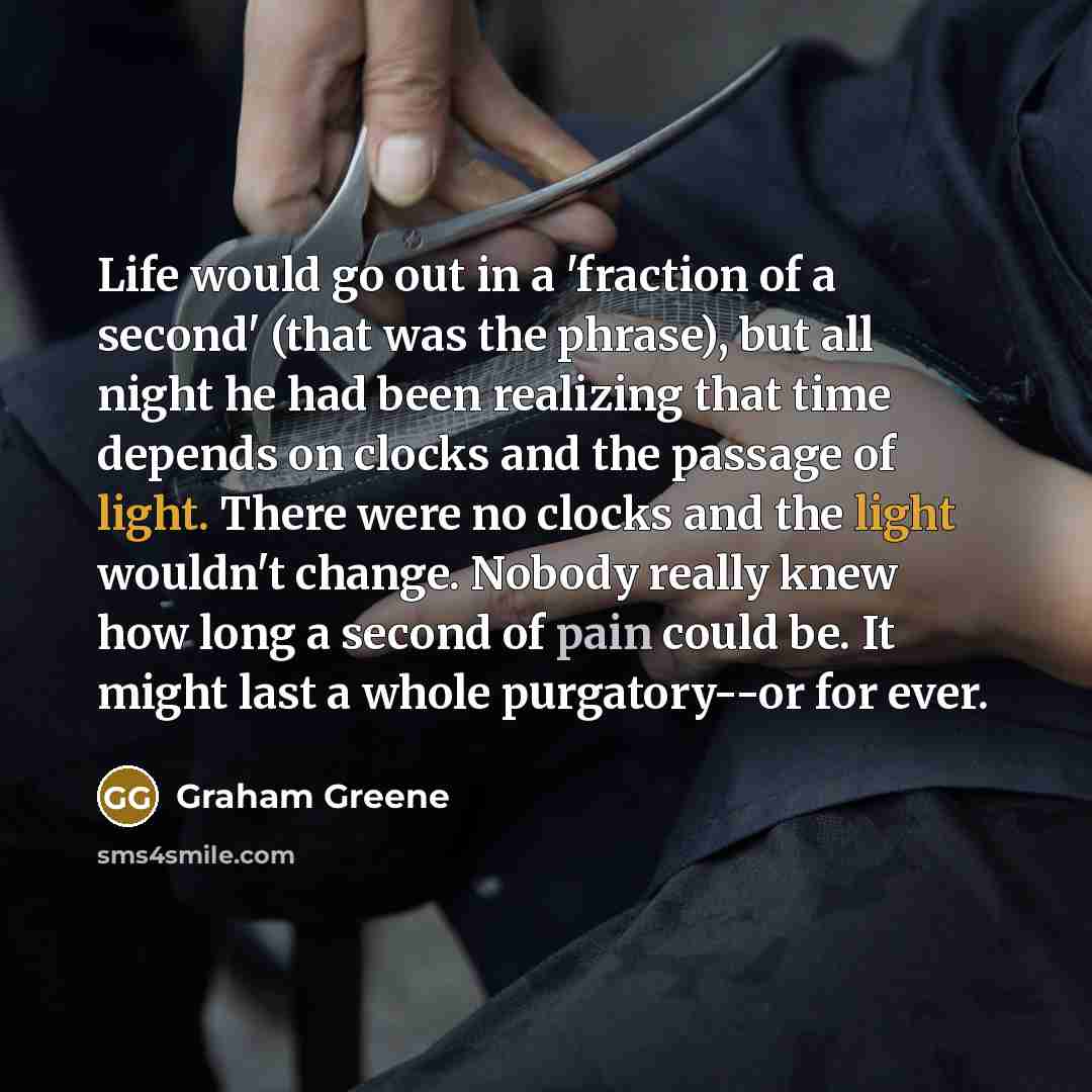 “Life would go out in a 'fraction of a second' (that was the phrase), but all night he had been realizing that time depends on clocks and the passage of light. There were no clocks and the light wouldn't change. Nobody really knew how long a second of pain could be. It might last a whole…” quote by Graham Greene