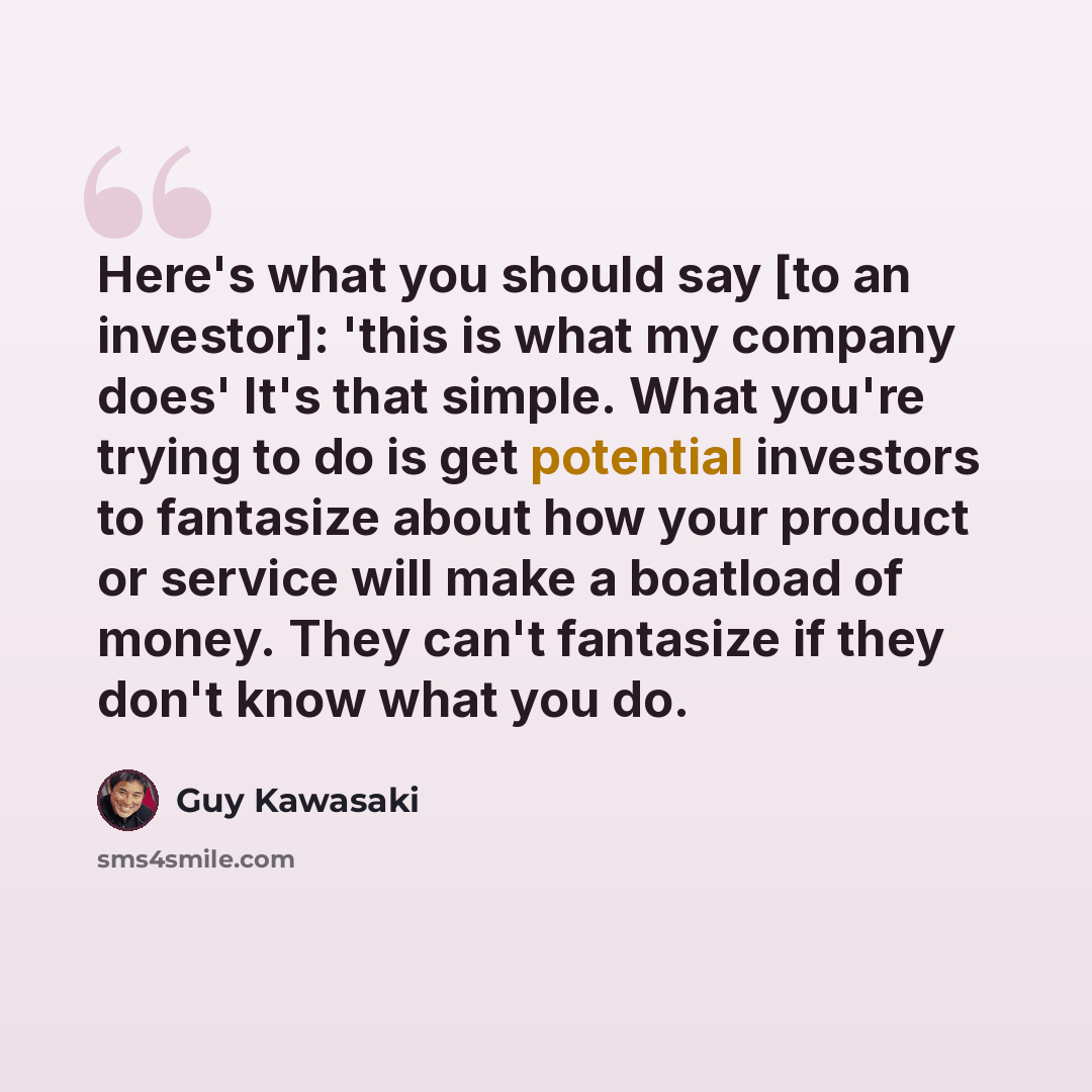 “Here's what you should say [to an investor]: 'this is what my company does' It's that simple. What you're trying to do is get potential investors to fantasize about how your product or service will make a boatload of money. They can't fantasize if they don't know what you do.” quote by Guy Kawasaki