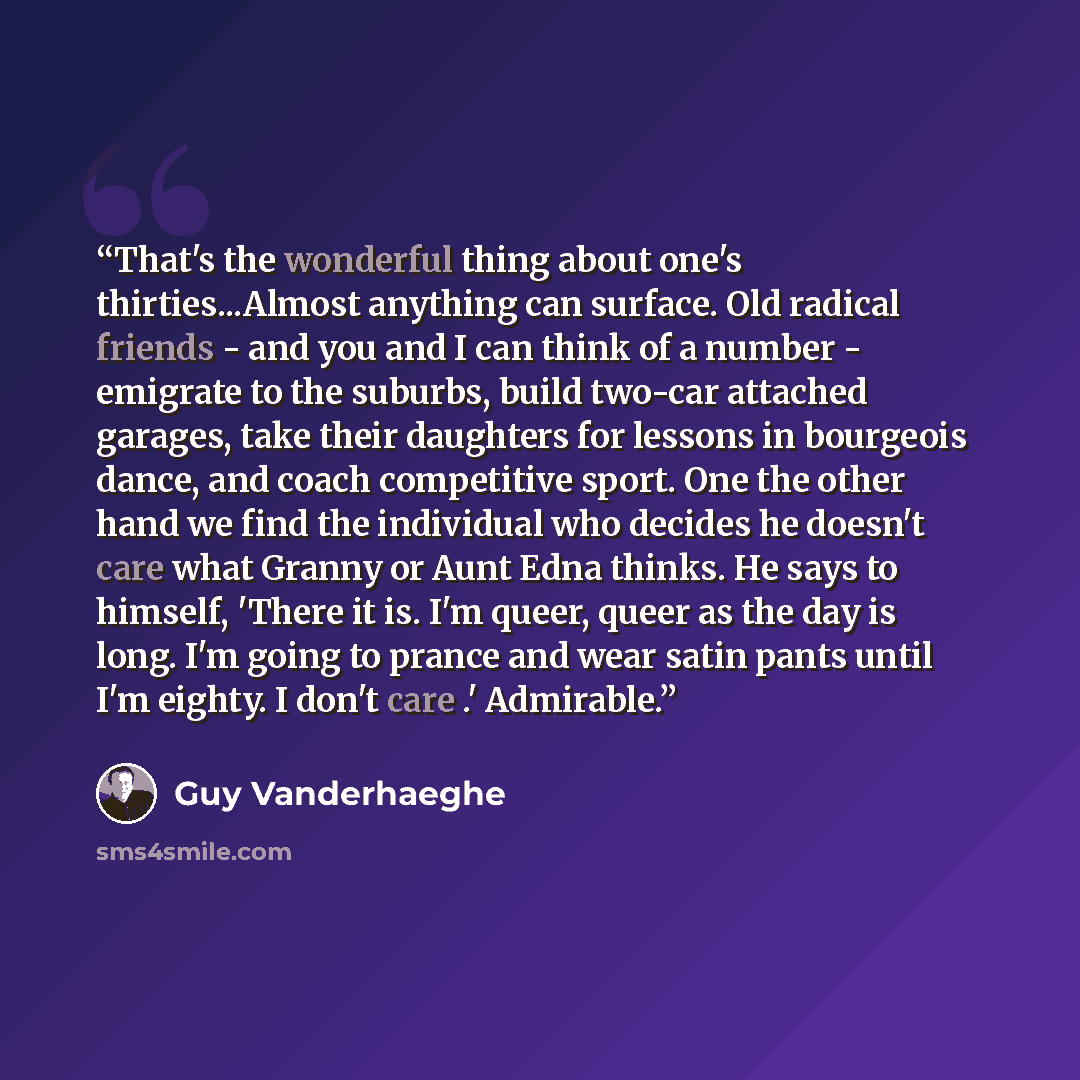 “That's the wonderful thing about one's thirties...Almost anything can surface. Old radical friends - and you and I can think of a number - emigrate to the suburbs, build two-car attached garages, take their daughters for lessons in bourgeois dance, and coach competitive sport. One the other hand…” quote by Guy Vanderhaeghe
