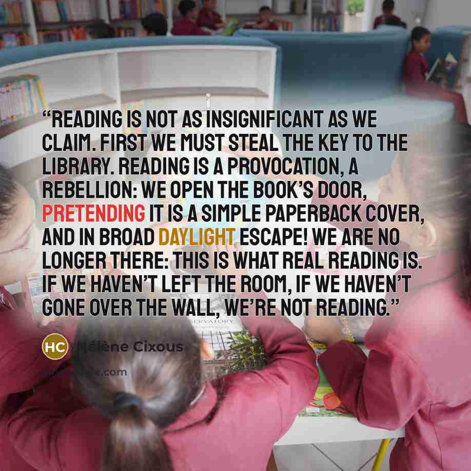 “Reading is not as insignificant as we claim. First we must steal the key to the library. Reading is a provocation, a rebellion: we open the book’s door, pretending it is a simple paperback cover, and in broad daylight escape! We are no longer there: this is what real reading is. If we haven’t left…” quote by Hélène Cixous