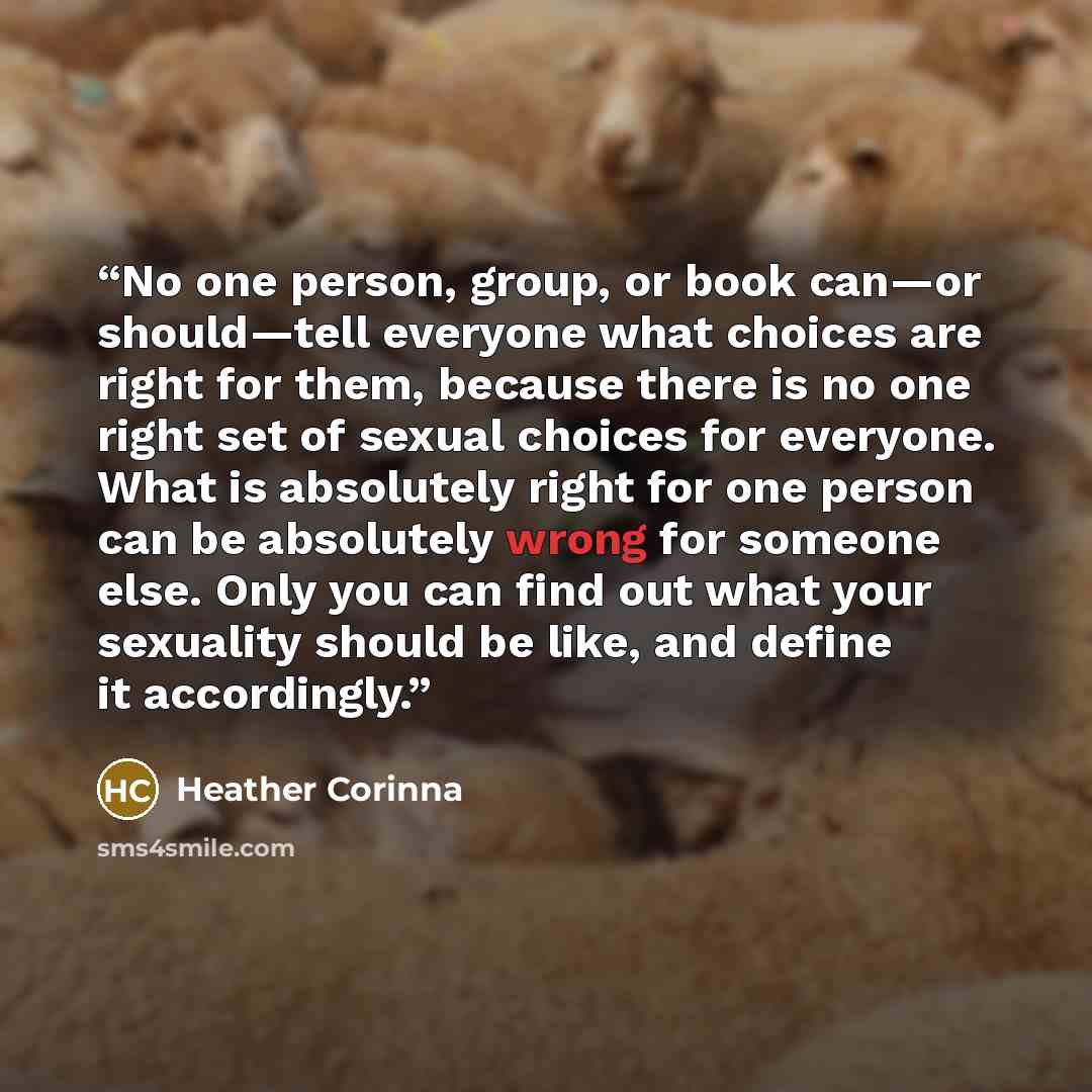 “No one person, group, or book can—or should—tell everyone what choices are right for them, because there is no one right set of sexual choices for everyone. What is absolutely right for one person can be absolutely wrong for someone else. Only you can find out what your sexuality should be like…” quote by Heather Corinna