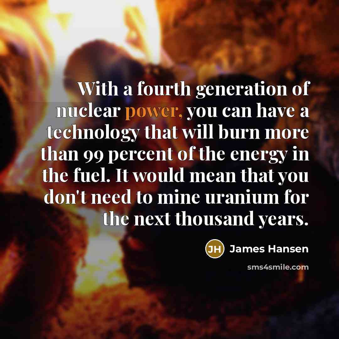 “With a fourth generation of nuclear power, you can have a technology that will burn more than 99 percent of the energy in the fuel. It would mean that you don't need to mine uranium for the next thousand years.” quote by James Hansen