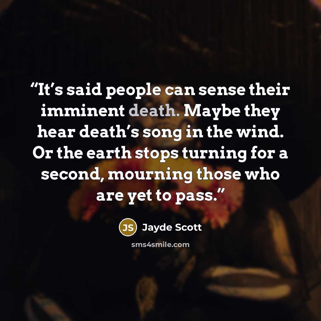 “It’s said people can sense their imminent death. Maybe they hear death’s song in the wind. Or the earth stops turning for a second, mourning those who are yet to pass.” quote by Jayde Scott