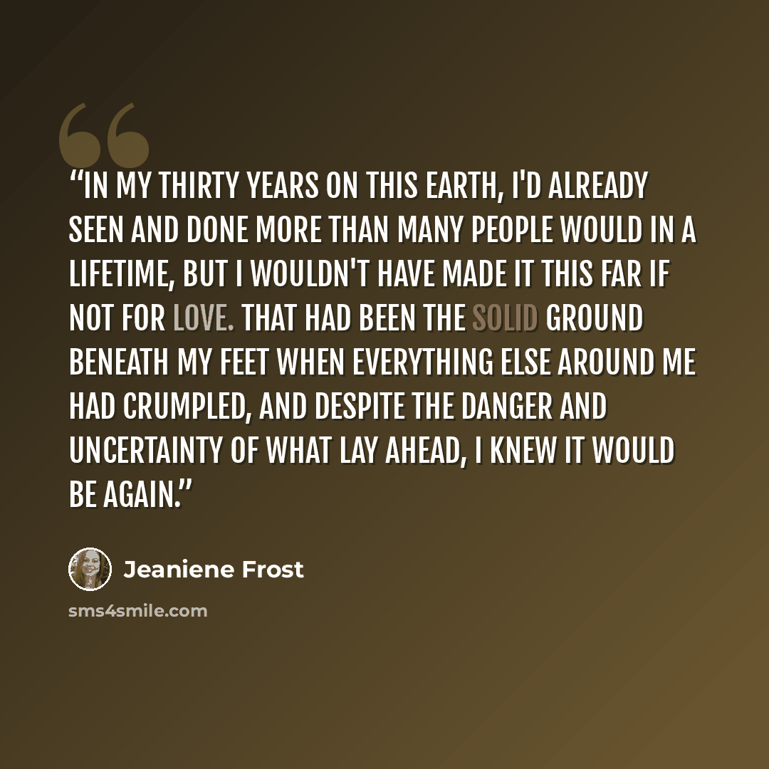 “In my thirty years on this earth, I'd already seen and done more than many people would in a lifetime, but I wouldn't have made it this far if not for love. That had been the solid ground beneath my feet when everything else around me had crumpled, and despite the danger and uncertainty of what…” quote by Jeaniene Frost