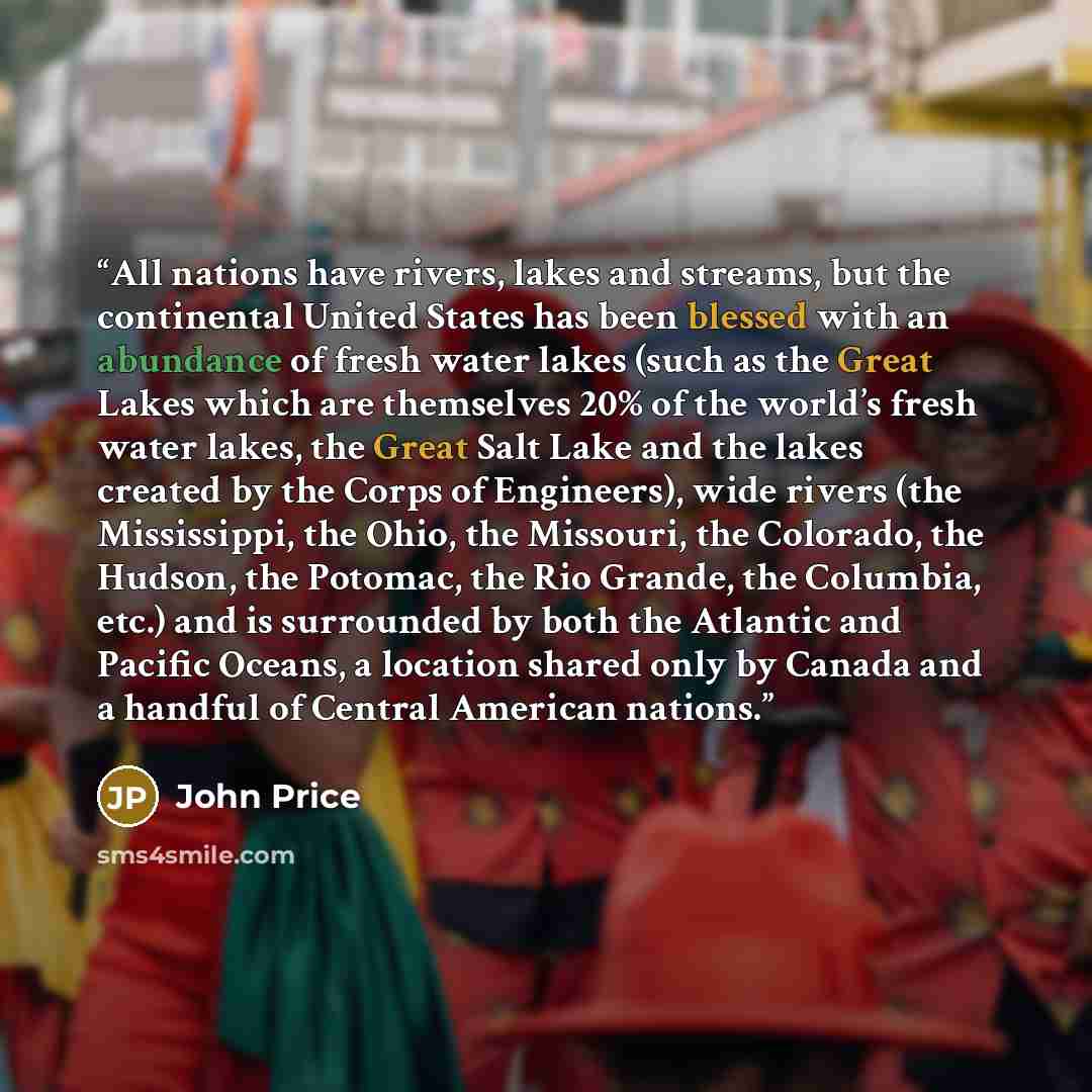 “All nations have rivers, lakes and streams, but the continental United States has been blessed with an abundance of fresh water lakes (such as the Great Lakes which are themselves 20% of the world’s fresh water lakes, the Great Salt Lake and the lakes created by the Corps of Engineers), wide…” quote by John Price
