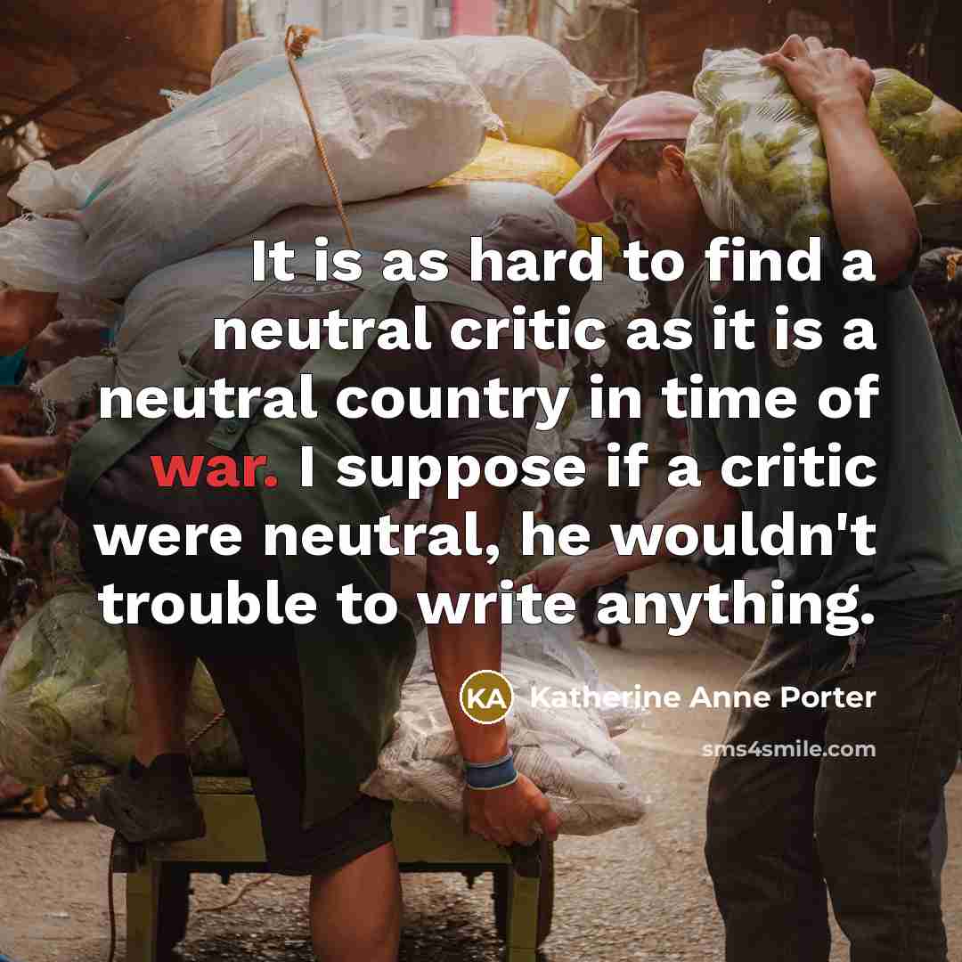 “It is as hard to find a neutral critic as it is a neutral country in time of war. I suppose if a critic were neutral, he wouldn't trouble to write anything.” quote by Katherine Anne Porter