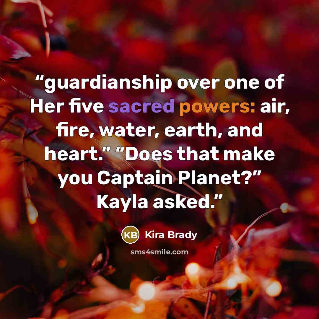 “guardianship over one of Her five sacred powers: air, fire, water, earth, and heart.” “Does that make you Captain Planet?” Kayla asked.” quote by Kira Brady