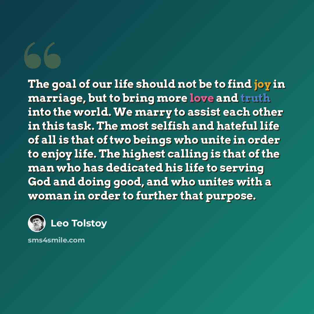 “The goal of our life should not be to find joy in marriage, but to bring more love and truth into the world. We marry to assist each other in this task. The most selfish and hateful life of all is that of two beings who unite in order to enjoy life. The highest calling is that of the man who has…” quote by Leo Tolstoy
